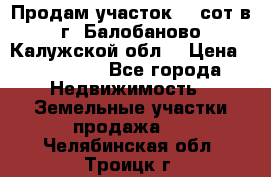 Продам участок 12 сот в г. Балобаново Калужской обл. › Цена ­ 850 000 - Все города Недвижимость » Земельные участки продажа   . Челябинская обл.,Троицк г.